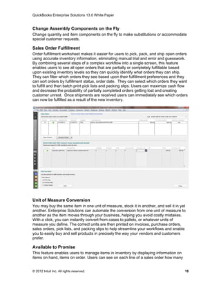 QuickBooks Enterprise Solutions 13.0 White Paper


Change Assembly Components on the Fly
Change quantity and item components on the fly to make substitutions or accommodate
special customer requests.

Sales Order Fulfillment
Order fulfillment worksheet makes it easier for users to pick, pack, and ship open orders
using accurate inventory information, eliminating manual trial and error and guesswork.
By combining several steps of a complex workflow into a single screen, this feature
enables users to see all open orders that are partially or completely fulfillable based
upon existing inventory levels so they can quickly identify what orders they can ship.
They can filter which orders they see based upon their fulfillment preferences and they
can sort orders by fulfillment status, order date. They can select which orders they want
to fulfill and then batch print pick lists and packing slips. Users can maximize cash flow
and decrease the probability of partially completed orders getting lost and creating
customer unrest. Once shipments are received users can immediately see which orders
can now be fulfilled as a result of the new inventory.




Unit of Measure Conversion
You may buy the same item in one unit of measure, stock it in another, and sell it in yet
another. Enterprise Solutions can automate the conversion from one unit of measure to
another as the item moves through your business, helping you avoid costly mistakes.
With a click, you can instantly convert from cases to pallets, or whatever units of
measure you define. The correct units are then printed on invoices, purchase orders,
sales orders, pick lists, and packing slips to help streamline your workflows and enable
you to easily buy and sell products in precisely the way your vendors and customers
prefer.

Available to Promise
This feature enables users to manage items in inventory by displaying information on
items on hand, items on order. Users can see on each line of a sales order how many


© 2012 Intuit Inc. All rights reserved.                                                 19
 