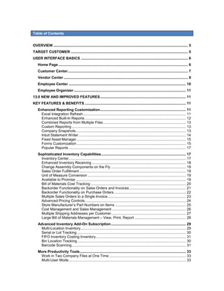 Table of Contents


OVERVIEW ..................................................................................................................................... 5
TARGET CUSTOMER .................................................................................................................... 5
USER INTERFACE BASICS .......................................................................................................... 6
    Home Page ................................................................................................................................ 6
    Customer Center ....................................................................................................................... 7
    Vendor Center ........................................................................................................................... 9
    Employee Center .................................................................................................................... 10
    Employee Organizer ............................................................................................................... 11
13.0 NEW AND IMPROVED FEATURES ..................................................................................... 11
KEY FEATURES & BENEFITS .................................................................................................... 11
    Enhanced Reporting Customization ..................................................................................... 11
      Excel Integration Refresh ...................................................................................................... 11
      Enhanced Built-In Reports .................................................................................................... 12
      Combined Reports from Multiple Files .................................................................................. 13
      Custom Reporting ................................................................................................................. 13
      Company Snapshots ............................................................................................................. 13
      Intuit Statement Writer .......................................................................................................... 14
      Fixed Asset Manager ............................................................................................................ 15
      Forms Customization ............................................................................................................ 15
      Popular Reports .................................................................................................................... 17
    Sophisticated Inventory Capabilities .................................................................................... 17
      Inventory Center.................................................................................................................... 17
      Enhanced Inventory Receiving ............................................................................................. 18
      Change Assembly Components on the Fly .......................................................................... 19
      Sales Order Fulfillment ......................................................................................................... 19
      Unit of Measure Conversion ................................................................................................. 19
      Available to Promise ............................................................................................................. 19
      Bill of Materials Cost Tracking .............................................................................................. 20
      Backorder Functionality on Sales Orders and Invoices ........................................................ 21
      Backorder Functionality on Purchase Orders ....................................................................... 22
      Multiple Sales Orders to a Single Invoice ............................................................................. 23
      Advanced Pricing Controls .................................................................................................... 24
      Store Manufacturer’s Part Numbers on Items ...................................................................... 25
      Cost Management and Sales Management ......................................................................... 26
      Multiple Shipping Addresses per Customer .......................................................................... 27
      Large Bill of Materials Management – View, Print, Report ................................................... 28
    Advanced Inventory Add-On Subscription .......................................................................... 29
      Multi-Location Inventory ........................................................................................................ 29
      Serial or Lot Tracking ............................................................................................................ 30
      FIFO Inventory Costing Inventory ......................................................................................... 31
      Bin Location Tracking ........................................................................................................... 30
      Barcode Scanning ................................................................................................................. 31
    More Productivity Tools ......................................................................................................... 33
     Work in Two Company Files at One Time ............................................................................ 33
     Multi-User Mode .................................................................................................................... 33
 