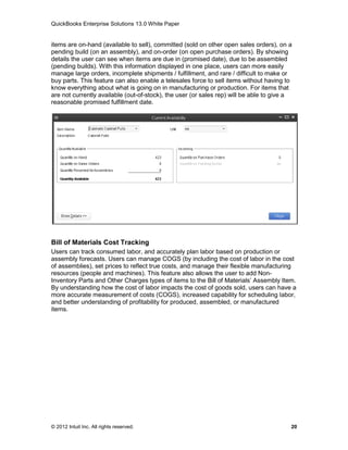 QuickBooks Enterprise Solutions 13.0 White Paper


items are on-hand (available to sell), committed (sold on other open sales orders), on a
pending build (on an assembly), and on-order (on open purchase orders). By showing
details the user can see when items are due in (promised date), due to be assembled
(pending builds). With this information displayed in one place, users can more easily
manage large orders, incomplete shipments / fulfillment, and rare / difficult to make or
buy parts. This feature can also enable a telesales force to sell items without having to
know everything about what is going on in manufacturing or production. For items that
are not currently available (out-of-stock), the user (or sales rep) will be able to give a
reasonable promised fulfillment date.




Bill of Materials Cost Tracking
Users can track consumed labor, and accurately plan labor based on production or
assembly forecasts. Users can manage COGS (by including the cost of labor in the cost
of assemblies), set prices to reflect true costs, and manage their flexible manufacturing
resources (people and machines). This feature also allows the user to add Non-
Inventory Parts and Other Charges types of items to the Bill of Materials’ Assembly Item.
By understanding how the cost of labor impacts the cost of goods sold, users can have a
more accurate measurement of costs (COGS), increased capability for scheduling labor,
and better understanding of profitability for produced, assembled, or manufactured
items.




© 2012 Intuit Inc. All rights reserved.                                                  20
 