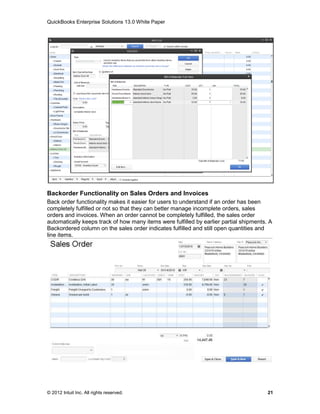 QuickBooks Enterprise Solutions 13.0 White Paper




Backorder Functionality on Sales Orders and Invoices
Back order functionality makes it easier for users to understand if an order has been
completely fulfilled or not so that they can better manage incomplete orders, sales
orders and invoices. When an order cannot be completely fulfilled, the sales order
automatically keeps track of how many items were fulfilled by earlier partial shipments. A
Backordered column on the sales order indicates fulfilled and still open quantities and
line items.




© 2012 Intuit Inc. All rights reserved.                                                 21
 