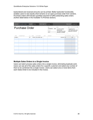 QuickBooks Enterprise Solutions 13.0 White Paper


backordered and received amounts can be printed. Better backorder functionality
enables users to see exactly what remains on an open purchase order from vendors.
Purchase orders will indicate quantities required to fulfill outstanding sales orders
(further detail below in the Available To Promise section).




Multiple Sales Orders to a Single Invoice
Users can batch process sales orders into a single invoice, eliminating duplicate work.
Users can see all of the sales orders for a specific customer and select any number of
them to be combined into a single invoice. Users can select one or more items from
each Sales Order to be included in the invoice.




© 2012 Intuit Inc. All rights reserved.                                                   23
 