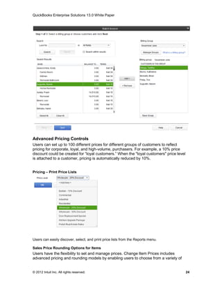 QuickBooks Enterprise Solutions 13.0 White Paper




Advanced Pricing Controls
Users can set up to 100 different prices for different groups of customers to reflect
pricing for corporate, loyal, and high-volume, purchasers. For example, a 10% price
discount could be created for “loyal customers.” When the "loyal customers" price level
is attached to a customer, pricing is automatically reduced by 10%.


Pricing – Print Price Lists




Users can easily discover, select, and print price lists from the Reports menu.

Sales Price Rounding Options for Items
Users have the flexibility to set and manage prices. Change Item Prices includes
advanced pricing and rounding models by enabling users to choose from a variety of


© 2012 Intuit Inc. All rights reserved.                                                   24
 