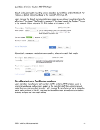 QuickBooks Enterprise Solutions 13.0 White Paper


default and customizable rounding options based on Current Price and/or Unit Cost. For
instance, a default option rounds up to the nearest 1.00 minus .01.

Users can use the default rounding options or create a user defined rounding scheme for
a Per Item Price Level. This Retail (homeowner) Price Level rounds the Custom Price up
to the nearest .10 and subtracts .01. This makes all prices end in .X9.




Alternatively, users can create their own rounding scheme to match their needs.




Store Manufacturer’s Part Numbers on Items
Users can store manufacturer part numbers (MPN) on items. MPN enables users to
enter manufacturers’ part numbers as part of the main item definition, which makes it
easier to cross-reference their inventory with vendors’ & manufacturers’ parts. Using the
same parts numbers to identify inventory items enables more accurate communication,
ordering and precise inventory tracking.




© 2012 Intuit Inc. All rights reserved.                                                25
 