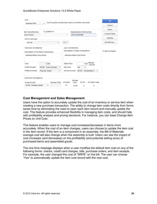 QuickBooks Enterprise Solutions 13.0 White Paper




Cost Management and Sales Management
Users have the option to accurately update the cost of an inventory or service item when
creating a new purchase transaction. The ability to change item costs directly from forms
saves time by eliminating the need to open each item record and manually update the
cost. This feature provides enhanced flexibility in managing item costs, and should help
with profitability analysis and pricing decisions. For instance, you can base Change Item
Prices on Unit Cost.

This feature enables users to manage cost increases/decreases in items more
accurately. When the cost of an item changes, users can choose to update the item cost
in the item record. If the item is a component in an assembly, the Bill of Materials
average cost will also change when the assembly is built. Users can see the impact of
cost increases (and decreases) on the profitability (and potential selling price) of
purchased items and assembled goods.

The one time message displays when a user modifies the default item cost on any of the
following forms: checks, credit card charges, bills, purchase orders, and item receipts.
For example, the user changed the cost of “DRPE” on the bill. The user can choose
“Yes” to automatically update the item cost record with the new cost.




© 2012 Intuit Inc. All rights reserved.                                                26
 