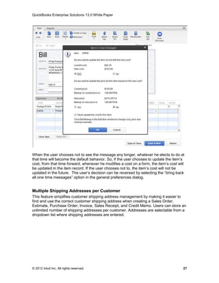 QuickBooks Enterprise Solutions 13.0 White Paper




When the user chooses not to see the message any longer, whatever he elects to do at
that time will become the default behavior. So, if the user chooses to update the item’s
cost, from that time forward, whenever he modifies a cost on a form, the item’s cost will
be updated in the item record. If the user chooses not to, the item’s cost will not be
updated in the future. The user’s decision can be reversed by selecting the “bring back
all one time messages” option in the general preferences dialog.


Multiple Shipping Addresses per Customer
This feature simplifies customer shipping address management by making it easier to
find and use the correct customer shipping address when creating a Sales Order,
Estimate, Purchase Order, Invoice, Sales Receipt, and Credit Memo. Users can store an
unlimited number of shipping addresses per customer. Addresses are selectable from a
dropdown list where shipping addresses are entered.




© 2012 Intuit Inc. All rights reserved.                                                 27
 
