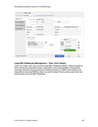 QuickBooks Enterprise Solutions 13.0 White Paper




Large Bill of Materials Management – View, Print, Report
Users can create, edit, view, and print large Bills of Materials (BOM), making it easier to
track inventories comprised of parts, assemblies, and sub-assemblies. An expanded
onscreen view lists consumed parts to indicate all pieces of a BOM, and indicates sub-
assemblies (consumed BOMs). Users can set the Sales Price by seeing each item cost
and the total cost of the Bill of Materials.




© 2012 Intuit Inc. All rights reserved.                                                   28
 