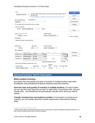 QuickBooks Enterprise Solutions 13.0 White Paper




Advanced Inventory1 Add-On Subscription

Multi-Location Inventory
Accurately track the quantity and value of inventory in multiple locations right within
QuickBooks using QuickBooks Enterprise Solutions Advanced Inventory.

Know the value and quantity of inventory in multiple locations. For each location,
you can see how many items are on hand, on sales order, on purchase order, and your
reorder point... and QuickBooks will automatically calculate which items you need to
restock.

Transfer inventory from one location to another. If one location is running low on
inventory, you can transfer stock from another warehouse to meet demand without
delay.



1
 Additional fees apply for the Advanced Inventory add-on subscription. Requires QuickBooks Enterprise Solutions 13.0
with an active Full Service Plan and an Internet connection.



© 2012 Intuit Inc. All rights reserved.                                                                                29
 