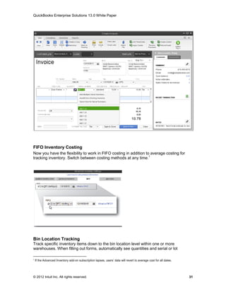 QuickBooks Enterprise Solutions 13.0 White Paper




FIFO Inventory Costing
Now you have the flexibility to work in FIFO costing in addition to average costing for
tracking inventory. Switch between costing methods at any time.1




Bin Location Tracking
Track specific inventory items down to the bin location level within one or more
warehouses. When filling out forms, automatically see quantities and serial or lot

1
    If the Advanced Inventory add-on subscription lapses, users’ data will revert to average cost for all dates.




© 2012 Intuit Inc. All rights reserved.                                                                            31
 
