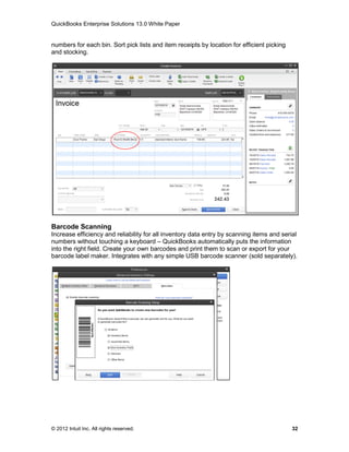 QuickBooks Enterprise Solutions 13.0 White Paper


numbers for each bin. Sort pick lists and item receipts by location for efficient picking
and stocking.




Barcode Scanning
Increase efficiency and reliability for all inventory data entry by scanning items and serial
numbers without touching a keyboard – QuickBooks automatically puts the information
into the right field. Create your own barcodes and print them to scan or export for your
barcode label maker. Integrates with any simple USB barcode scanner (sold separately).




© 2012 Intuit Inc. All rights reserved.                                                     32
 