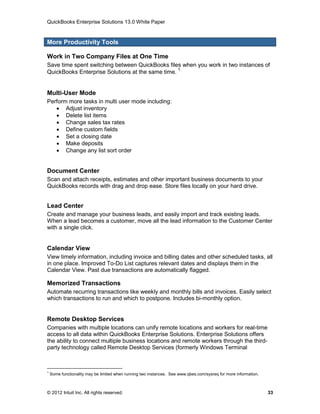 QuickBooks Enterprise Solutions 13.0 White Paper


More Productivity Tools

Work in Two Company Files at One Time
Save time spent switching between QuickBooks files when you work in two instances of
QuickBooks Enterprise Solutions at the same time. 1


Multi-User Mode
Perform more tasks in multi user mode including:
    Adjust inventory
    Delete list items
    Change sales tax rates
    Define custom fields
    Set a closing date
    Make deposits
    Change any list sort order


Document Center
Scan and attach receipts, estimates and other important business documents to your
QuickBooks records with drag and drop ease. Store files locally on your hard drive.


Lead Center
Create and manage your business leads, and easily import and track existing leads.
When a lead becomes a customer, move all the lead information to the Customer Center
with a single click.


Calendar View
View timely information, including invoice and billing dates and other scheduled tasks, all
in one place. Improved To-Do List captures relevant dates and displays them in the
Calendar View. Past due transactions are automatically flagged.

Memorized Transactions
Automate recurring transactions like weekly and monthly bills and invoices. Easily select
which transactions to run and which to postpone. Includes bi-monthly option.


Remote Desktop Services
Companies with multiple locations can unify remote locations and workers for real-time
access to all data within QuickBooks Enterprise Solutions. Enterprise Solutions offers
the ability to connect multiple business locations and remote workers through the third-
party technology called Remote Desktop Services (formerly Windows Terminal



1
    Some functionality may be limited when running two instances. See www.qbes.com/sysreq for more information.



© 2012 Intuit Inc. All rights reserved.                                                                           33
 