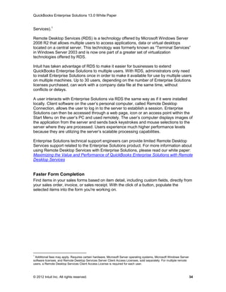 QuickBooks Enterprise Solutions 13.0 White Paper


Services).1

Remote Desktop Services (RDS) is a technology offered by Microsoft Windows Server
2008 R2 that allows multiple users to access applications, data or virtual desktops
located on a central server. This technology was formerly known as “Terminal Services”
in Windows Server 2003 and is now one part of a greater set of virtualization
technologies offered by RDS.

Intuit has taken advantage of RDS to make it easier for businesses to extend
QuickBooks Enterprise Solutions to multiple users. With RDS, administrators only need
to install Enterprise Solutions once in order to make it available for use by multiple users
on multiple machines. Up to 30 users, depending on the number of Enterprise Solutions
licenses purchased, can work with a company data file at the same time, without
conflicts or delays.

A user interacts with Enterprise Solutions via RDS the same way as if it were installed
locally. Client software on the user’s personal computer, called Remote Desktop
Connection, allows the user to log in to the server to establish a session. Enterprise
Solutions can then be accessed through a web page, icon or an access point within the
Start Menu on the user’s PC and used remotely. The user’s computer displays images of
the application from the server and sends back keystrokes and mouse selections to the
server where they are processed. Users experience much higher performance levels
because they are utilizing the server’s scalable processing capabilities.

Enterprise Solutions technical support engineers can provide limited Remote Desktop
Services support related to the Enterprise Solutions product. For more information about
using Remote Desktop Services with Enterprise Solutions, please read our white paper:
Maximizing the Value and Performance of QuickBooks Enterprise Solutions with Remote
Desktop Services


Faster Form Completion
Find items in your sales forms based on item detail, including custom fields, directly from
your sales order, invoice, or sales receipt. With the click of a button, populate the
selected items into the form you're working on.




1
 Additional fees may apply. Requires certain hardware, Microsoft Server operating systems, Microsoft Windows Server
software licenses, and Remote Desktop Services Server Client Access Licenses, sold separately. For multiple remote
users, a Remote Desktop Services Client Access License is required for each user.



© 2012 Intuit Inc. All rights reserved.                                                                               34
 