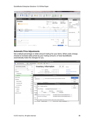 QuickBooks Enterprise Solutions 13.0 White Paper




Automatic Price Adjustments
Set a default percentage or dollar amount markup for your items. When costs change,
choose to increase sales prices by your markup amount, or have QuickBooks
automatically make the changes for you.




© 2012 Intuit Inc. All rights reserved.                                               35
 