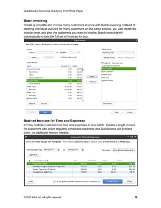 QuickBooks Enterprise Solutions 13.0 White Paper


Batch Invoicing
Create a template and invoice many customers at once with Batch Invoicing. Instead of
creating individual invoices for many customers on the same service, you can create the
invoice once, and pick the customers you want to invoice; Batch Invoicing will
automatically create the full set of invoices for you.




Batched Invoices for Time and Expenses
Invoice multiple customers for time and expenses in one batch. Create a single invoice
for customers who share regularly scheduled expenses and QuickBooks will process
them, no additional reentry needed.




© 2012 Intuit Inc. All rights reserved.                                              36
 