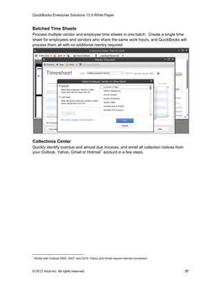 QuickBooks Enterprise Solutions 13.0 White Paper


Batched Time Sheets
Process multiple vendor and employee time sheets in one batch. Create a single time
sheet for employees and vendors who share the same work hours, and QuickBooks will
process them all with no additional reentry required.




Collections Center
Quickly identify overdue and almost due invoices, and email all collection notices from
your Outlook, Yahoo, Gmail or Hotmail1 account in a few steps.




1
    Works with Outlook 2003, 2007, and 2010; Yahoo and Gmail require internet connection.



© 2012 Intuit Inc. All rights reserved.                                                     37
 