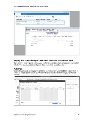 QuickBooks Enterprise Solutions 13.0 White Paper




Rapidly Add or Edit Multiple List Entries from One Spreadsheet View
Save time by entering and editing your customers, vendors, item, or account information
in bulk. You can even copy and paste data from other spreadsheets.

Auto POs
Stock status reports show you which items and how many you need to reorder. Click a
button to automatically create purchase orders for needed items from your preferred
vendors.




© 2012 Intuit Inc. All rights reserved.                                               38
 