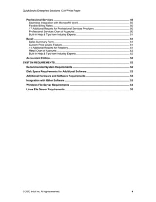 QuickBooks Enterprise Solutions 13.0 White Paper


    Professional Services ............................................................................................................ 49
      Seamless Integration with Microsoft® Word ......................................................................... 50
      Flexible Billing Rates ............................................................................................................. 50
      17 Additional Reports for Professional Services Providers .................................................. 50
      Professional Services Chart of Accounts .............................................................................. 50
      Built-In Help & Tips from Industry Experts ............................................................................ 51
    Retail ........................................................................................................................................ 51
      Sales Summary Form ........................................................................................................... 51
      Custom Price Levels Feature ................................................................................................ 51
      14 Additional Reports for Retailers ....................................................................................... 51
      Retail Chart of Accounts ....................................................................................................... 52
      Built-In Help & Tips from Industry Experts ............................................................................ 52
    Accountant Edition ................................................................................................................. 52
SYSTEM REQUIREMENTS .......................................................................................................... 52
    Recommended System Requirements ................................................................................. 52
    Disk Space Requirements for Additional Software ............................................................. 53
    Additional Hardware and Software Requirements .............................................................. 53
    Integration with Other Software ............................................................................................ 53
    Windows File Server Requirements ..................................................................................... 53
    Linux File Server Requirements ............................................................................................ 53




© 2012 Intuit Inc. All rights reserved.                                                                                                             4
 