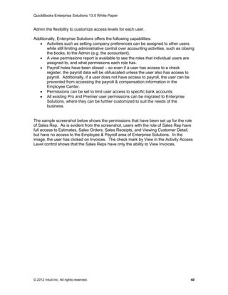 QuickBooks Enterprise Solutions 13.0 White Paper


Admin the flexibility to customize access levels for each user.

Additionally, Enterprise Solutions offers the following capabilities:
    Activities such as setting company preferences can be assigned to other users
       while still limiting administrative control over accounting activities, such as closing
       the books, to the Admin (e.g. the accountant).
    A view permissions report is available to see the roles that individual users are
       assigned to, and what permissions each role has.
    Payroll holes have been closed – so even if a user has access to a check
       register, the payroll data will be obfuscated unless the user also has access to
       payroll. Additionally, if a user does not have access to payroll, the user can be
       prevented from accessing the payroll & compensation information in the
       Employee Center.
    Permissions can be set to limit user access to specific bank accounts.
    All existing Pro and Premier user permissions can be migrated to Enterprise
       Solutions, where they can be further customized to suit the needs of the
       business.


The sample screenshot below shows the permissions that have been set up for the role
of Sales Rep. As is evident from the screenshot, users with the role of Sales Rep have
full access to Estimates, Sales Orders, Sales Receipts, and Viewing Customer Detail,
but have no access to the Employee & Payroll area of Enterprise Solutions. In the
image, the user has clicked on Invoices. The check mark by View in the Activity Access
Level control shows that the Sales Reps have only the ability to View Invoices.




© 2012 Intuit Inc. All rights reserved.                                                    40
 