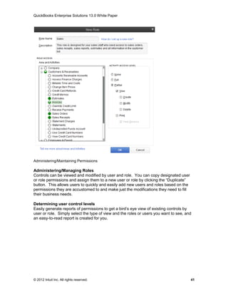 QuickBooks Enterprise Solutions 13.0 White Paper




Administering/Maintaining Permissions

Administering/Managing Roles
Controls can be viewed and modified by user and role. You can copy designated user
or role permissions and assign them to a new user or role by clicking the “Duplicate”
button. This allows users to quickly and easily add new users and roles based on the
permissions they are accustomed to and make just the modifications they need to fill
their business needs.

Determining user control levels
Easily generate reports of permissions to get a bird’s eye view of existing controls by
user or role. Simply select the type of view and the roles or users you want to see, and
an easy-to-read report is created for you.




© 2012 Intuit Inc. All rights reserved.                                                 41
 