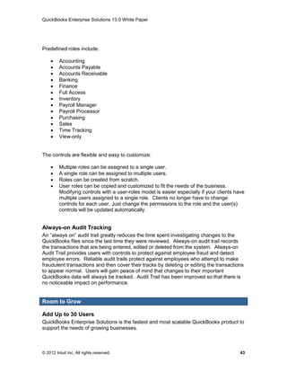 QuickBooks Enterprise Solutions 13.0 White Paper




Predefined roles include:

        Accounting
        Accounts Payable
        Accounts Receivable
        Banking
        Finance
        Full Access
        Inventory
        Payroll Manager
        Payroll Processor
        Purchasing
        Sales
        Time Tracking
        View-only


The controls are flexible and easy to customize:

        Multiple roles can be assigned to a single user.
        A single role can be assigned to multiple users.
        Roles can be created from scratch.
        User roles can be copied and customized to fit the needs of the business.
         Modifying controls with a user-roles model is easier especially if your clients have
         multiple users assigned to a single role. Clients no longer have to change
         controls for each user. Just change the permissions to the role and the user(s)
         controls will be updated automatically.


Always-on Audit Tracking
An “always on” audit trail greatly reduces the time spent investigating changes to the
QuickBooks files since the last time they were reviewed. Always-on audit trail records
the transactions that are being entered, edited or deleted from the system. Always-on
Audit Trail provides users with controls to protect against employee fraud and detect
employee errors. Reliable audit trails protect against employees who attempt to make
fraudulent transactions and then cover their tracks by deleting or editing the transactions
to appear normal. Users will gain peace of mind that changes to their important
QuickBooks data will always be tracked. Audit Trail has been improved so that there is
no noticeable impact on performance.


Room to Grow

Add Up to 30 Users
QuickBooks Enterprise Solutions is the fastest and most scalable QuickBooks product to
support the needs of growing businesses.



© 2012 Intuit Inc. All rights reserved.                                                    43
 