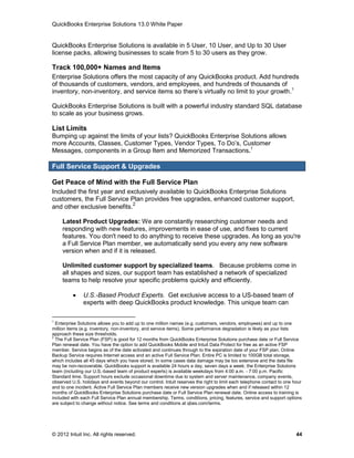 QuickBooks Enterprise Solutions 13.0 White Paper


QuickBooks Enterprise Solutions is available in 5 User, 10 User, and Up to 30 User
license packs, allowing businesses to scale from 5 to 30 users as they grow.

Track 100,000+ Names and Items
Enterprise Solutions offers the most capacity of any QuickBooks product. Add hundreds
of thousands of customers, vendors, and employees, and hundreds of thousands of
inventory, non-inventory, and service items so there’s virtually no limit to your growth.1

QuickBooks Enterprise Solutions is built with a powerful industry standard SQL database
to scale as your business grows.

List Limits
Bumping up against the limits of your lists? QuickBooks Enterprise Solutions allows
more Accounts, Classes, Customer Types, Vendor Types, To Do’s, Customer
Messages, components in a Group Item and Memorized Transactions.1

Full Service Support & Upgrades

Get Peace of Mind with the Full Service Plan
Included the first year and exclusively available to QuickBooks Enterprise Solutions
customers, the Full Service Plan provides free upgrades, enhanced customer support,
                              2
and other exclusive benefits.

     Latest Product Upgrades: We are constantly researching customer needs and
     responding with new features, improvements in ease of use, and fixes to current
     features. You don't need to do anything to receive these upgrades. As long as you're
     a Full Service Plan member, we automatically send you every any new software
     version when and if it is released.

     Unlimited customer support by specialized teams. Because problems come in
     all shapes and sizes, our support team has established a network of specialized
     teams to help resolve your specific problems quickly and efficiently.

              U.S.-Based Product Experts. Get exclusive access to a US-based team of
               experts with deep QuickBooks product knowledge. This unique team can

1
  Enterprise Solutions allows you to add up to one million names (e.g. customers, vendors, employees) and up to one
million items (e.g. inventory, non-inventory, and service items). Some performance degradation is likely as your lists
approach these size thresholds.
2
  The Full Service Plan (FSP) is good for 12 months from QuickBooks Enterprise Solutions purchase date or Full Service
Plan renewal date. You have the option to add QuickBooks Mobile and Intuit Data Protect for free as an active FSP
member. Service begins as of the date activated and continues through to the expiration date of your FSP plan. Online
Backup Service requires Internet access and an active Full Service Plan. Entire PC is limited to 100GB total storage,
which includes all 45 days which you have stored. In some cases data damage may be too extensive and the data file
may be non-recoverable. QuickBooks support is available 24 hours a day, seven days a week; the Enterprise Solutions
team (including our U.S.-based team of product experts) is available weekdays from 4:00 a.m. - 7:00 p.m. Pacific
Standard time. Support hours exclude occasional downtime due to system and server maintenance, company events,
observed U.S. holidays and events beyond our control. Intuit reserves the right to limit each telephone contact to one hour
and to one incident. Active Full Service Plan members receive new version upgrades when and if released within 12
months of QuickBooks Enterprise Solutions purchase date or Full Service Plan renewal date. Online access to training is
included with each Full Service Plan annual membership. Terms, conditions, pricing, features, service and support options
are subject to change without notice. See terms and conditions at qbes.com/terms.




© 2012 Intuit Inc. All rights reserved.                                                                                 44
 