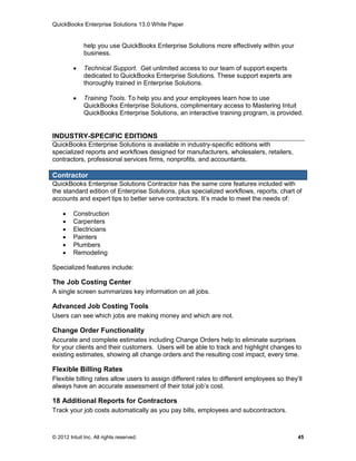 QuickBooks Enterprise Solutions 13.0 White Paper


              help you use QuickBooks Enterprise Solutions more effectively within your
              business.

             Technical Support. Get unlimited access to our team of support experts
              dedicated to QuickBooks Enterprise Solutions. These support experts are
              thoroughly trained in Enterprise Solutions.

             Training Tools. To help you and your employees learn how to use
              QuickBooks Enterprise Solutions, complimentary access to Mastering Intuit
              QuickBooks Enterprise Solutions, an interactive training program, is provided.


INDUSTRY-SPECIFIC EDITIONS
QuickBooks Enterprise Solutions is available in industry-specific editions with
specialized reports and workflows designed for manufacturers, wholesalers, retailers,
contractors, professional services firms, nonprofits, and accountants.

Contractor
QuickBooks Enterprise Solutions Contractor has the same core features included with
the standard edition of Enterprise Solutions, plus specialized workflows, reports, chart of
accounts and expert tips to better serve contractors. It’s made to meet the needs of:

        Construction
        Carpenters
        Electricians
        Painters
        Plumbers
        Remodeling

Specialized features include:

The Job Costing Center
A single screen summarizes key information on all jobs.

Advanced Job Costing Tools
Users can see which jobs are making money and which are not.

Change Order Functionality
Accurate and complete estimates including Change Orders help to eliminate surprises
for your clients and their customers. Users will be able to track and highlight changes to
existing estimates, showing all change orders and the resulting cost impact, every time.

Flexible Billing Rates
Flexible billing rates allow users to assign different rates to different employees so they’ll
always have an accurate assessment of their total job’s cost.

18 Additional Reports for Contractors
Track your job costs automatically as you pay bills, employees and subcontractors.



© 2012 Intuit Inc. All rights reserved.                                                     45
 