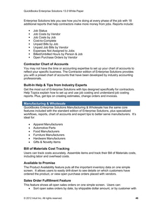 QuickBooks Enterprise Solutions 13.0 White Paper


Enterprise Solutions lets you see how you're doing at every phase of the job with 18
additional reports that help contractors make more money from jobs. Reports include:

        Job Status
        Job Costs by Vendor
        Job Costs by Job
        Cost-to-Complete
        Unpaid Bills by Job
        Unpaid Job Bills by Vendor
        Expenses Not Assigned to Jobs
        Billed/Unbilled Hours by Person & Job
        Open Purchase Orders by Vendor

Contractor Chart of Accounts
You may not have the time or accounting expertise to set up your chart of accounts to
reflect your specific business. The Contractor edition of Enterprise Solutions provides
you with a preset chart of accounts that have been developed by industry accounting
professionals.

Built-In Help & Tips from Industry Experts
Get the most out of Enterprise Solutions with tips designed specifically for contractors.
Help Topics explain how to set up and use job costing and understand job costing
reports. Plus, get tips on creating estimates, change orders and invoices.

Manufacturing & Wholesale
QuickBooks Enterprise Solutions Manufacturing & Wholesale has the same core
features included with the standard edition of Enterprise Solutions, plus specialized
workflows, reports, chart of accounts and expert tips to better serve manufacturers. It’s
ideal for:

        Apparel Manufacturers
        Automotive Parts
        Food Manufacturers
        Furniture Manufacturers
        Hardware Manufacturers
        Gifts & Novelty Items

Bill of Materials Cost Tracking
Users can track costs accurately. Assemble items and track their Bill of Materials costs,
including labor and overhead costs.

Available to Promise
The Product Availability feature puts all the important inventory data on one simple
screen. It allows users to easily drill-down to see details on which customers have
ordered the product, or view open purchase orders placed with vendors.

Sales Order Fulfillment Feature
This feature shows all open sales orders on one simple screen. Users can:
    Sort open sales orders by date, by shippable dollar amount, or by customer with


© 2012 Intuit Inc. All rights reserved.                                                     46
 