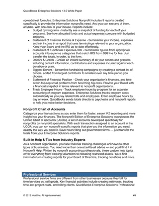 QuickBooks Enterprise Solutions 13.0 White Paper


spreadsheet formulas. Enterprise Solutions Nonprofit includes 9 reports created
specifically to provide the information nonprofits need. And you can see any of them,
anytime, with one click of your mouse. Reports include:
    Budget by Programs - Instantly see a snapshot of funding for each of your
        programs. See how allocated funds and actual expenses compare with budgeted
        amounts.
    Statement of Financial Income & Expense - Summarize your income, expenses
        and net income in a report that uses terminology relevant to your organization.
        Keep your Board and the IRS up-to-date effortlessly.
    Statement of Functional Expenses-990 - Summarize figures from appropriate
        accounts into expense categories that match IRS Form 990 line for line. Just
        transfer the totals, in order, to the form.
    Donors & Grants - Create an instant summary of all your donors and grantors,
        including contact information, contributions and expenses incurred against each
        donation or grant.
    Biggest Donors - Streamline fundraising campaigns by creating a contact list of
        donors, sorted from largest contributor to smallest over any time period you
        choose.
    Statement of Financial Position - Check your organization's finances, and take
        action to keep small problems from becoming big ones. Provide your Board with
        a financial snapshot in terms relevant to nonprofit organizations.
    Track Employee Hours - Track employee hours by program for an accurate
        accounting of program expenses. Enterprise Solutions tracks program costs
        automatically as you pay related bills and employees. Enter employee hours by
        day or week. QuickBooks sends totals directly to paychecks and nonprofit reports
        to help you make better decisions.

Nonprofit Chart of Accounts
Categorize your transactions as you enter them for faster, easier IRS reporting and more
insight into your finances. The Nonprofit Edition of Enterprise Solutions incorporates the
Unified Chart of Accounts (UCOA), a set of accounts developed specifically for
nonprofits by nonprofit specialists. With each transaction assigned to an account in the
UCOA, you can run nonprofit-specific reports that give you the information you need,
exactly the way you need it. Save hours filling out government forms — just transfer the
totals from your Enterprise Solutions reports.

Built-In Help & Tips from Industry Experts
As a nonprofit organization, you face financial tracking challenges unknown to other
types of businesses. You need more than one-size-fits-all advice — and you'll find it in
Nonprofit Help. Written by nonprofit accounting professionals, these custom help topics
cover everything from tracking volunteers to releasing restricted assets. You'll find
information on creating reports for your Board of Directors, tracking donations and more.




Professional Services
Professional service firms are different from other businesses because they bill for
time/services vs. sell goods. Key financial activities include creating estimates, tracking
time and project costs, and billing clients. QuickBooks Enterprise Solutions Professional


© 2012 Intuit Inc. All rights reserved.                                                  49
 