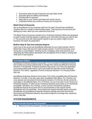QuickBooks Enterprise Solutions 13.0 White Paper



        Summarize sales by type of payment and spot sales trends
        Calculate sales tax liability automatically
        Prioritize bills for payment
        Keep tabs on your vendor purchases and vendor returns
        Understand where your profits (or losses) are coming from

Retail Chart of Accounts
Set up QuickBooks for your business right from the start. Choose from predefined
company files for a variety of retail business types. They'll give you the accounts and
settings you need, which you can customize at any time.

The Retail Chart of Accounts included only in Enterprise Solutions Retail was developed
by retail industry financial experts to organize your information the way you need to see
it. The accounts work with retail-specific reports to give you better insight into your
business and easier tax preparation.

Built-In Help & Tips from Industry Experts
Learn how to set up and use QuickBooks effectively for your retail business. Built-in
Retail Help Topics offer tips from retail industry experts. You'll find timesaving, error-
saving tips on reconciliation, handling returns, managing credit card payments and
integrating the Retail edition seamlessly with QuickBooks Point of Sale or working with
other point of sale systems.


Accountant Edition
QuickBooks Enterprise Solutions Accountant 13.0 is a version of Enterprise Solutions
that enables accounting professionals to manage their clients' QuickBooks Enterprise
Solutions 13.0 data files. Enterprise Solutions Accountant 13.0 is the only application
accounting professionals need to open and modify the data files of their Enterprise
Solutions 13.0 clients, regardless of which Enterprise Solutions 13.0 Industry Edition
they use.

QuickBooks Enterprise Solutions Accountant 13.0 is fully compatible with all Enterprise
Solutions 13.0 files. It can also open other QuickBooks files (Basic, Pro, Premier), but
once opened and converted to the Enterprise Solutions 13.0 format, the file cannot be
used again in QuickBooks Basic, Pro, or Premier, nor can it be used in prior versions of
Enterprise Solutions. In other words, Enterprise Solutions Accountant is not “backwards
compatible” with Basic, Pro, Premier, or prior versions of Enterprise Solutions.
QuickBooks Premier Accountant 2013 is recommended to fully support clients’
QuickBooks 2013 financial files. Accountants that support business clients using both
QuickBooks and QuickBooks Enterprise Solutions typically have both the Premier
Accountant and Enterprise Solutions Accountant programs to manage their respective
clients’ data files.

SYSTEM REQUIREMENTS

Recommended System Requirements
        Minimum 2.0 GHz processor, 2.4 GHz recommended for a client



© 2012 Intuit Inc. All rights reserved.                                                      52
 