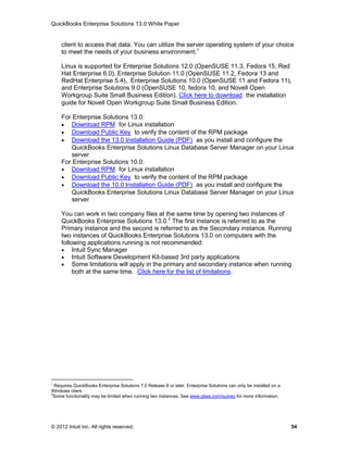 QuickBooks Enterprise Solutions 13.0 White Paper


     client to access that data. You can utilize the server operating system of your choice
     to meet the needs of your business environment.1

     Linux is supported for Enterprise Solutions 12.0 (OpenSUSE 11.3, Fedora 15, Red
     Hat Enterprise 6.0), Enterprise Solution 11.0 (OpenSUSE 11.2, Fedora 13 and
     RedHat Enterprise 5.4), Enterprise Solutions 10.0 (OpenSUSE 11 and Fedora 11),
     and Enterprise Solutions 9.0 (OpenSUSE 10, fedora 10, and Novell Open
     Workgroup Suite Small Business Edition). Click here to download the installation
     guide for Novell Open Workgroup Suite Small Business Edition.

     For Enterprise Solutions 13.0:
      Download RPM for Linux installation
      Download Public Key to verify the content of the RPM package
      Download the 13.0 Installation Guide (PDF) as you install and configure the
        QuickBooks Enterprise Solutions Linux Database Server Manager on your Linux
        server
     For Enterprise Solutions 10.0:
      Download RPM for Linux installation
      Download Public Key to verify the content of the RPM package
      Download the 10.0 Installation Guide (PDF) as you install and configure the
        QuickBooks Enterprise Solutions Linux Database Server Manager on your Linux
        server

     You can work in two company files at the same time by opening two instances of
     QuickBooks Enterprise Solutions 13.0.2 The first instance is referred to as the
     Primary instance and the second is referred to as the Secondary instance. Running
     two instances of QuickBooks Enterprise Solutions 13.0 on computers with the
     following applications running is not recommended:
      Intuit Sync Manager
      Intuit Software Development Kit-based 3rd party applications
      Some limitations will apply in the primary and secondary instance when running
          both at the same time. Click here for the list of limitations.




1
  Requires QuickBooks Enterprise Solutions 7.0 Release 8 or later. Enterprise Solutions can only be installed on a
Windows client.
2
 Some functionality may be limited when running two instances. See www.qbes.com/sysreq for more information.




© 2012 Intuit Inc. All rights reserved.                                                                              54
 