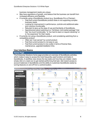 QuickBooks Enterprise Solutions 13.0 White Paper


         business management needs are unique.
        May have aspirations of growth, and believe that the business can benefit from
         increased efficiency and flexibility.
        If currently using a QuickBooks product (e.g. QuickBooks Pro or Premier):
              o Feel that current QuickBooks product does is not supporting complex
                 business needs
              o Looking for improvement in performance, controls and additional sales
                 and inventory functionality.
              o Reluctant to give up the ease of use and familiarity of QuickBooks.
              o Apprehensive about switching to a “full-blown mid-market package” that
                 has “too much functionality,” is “too hard to learn or require retraining” or
                 is “too expensive” for their needs.
        If currently not using a QuickBooks product, and considering switching from a
         competitive product:
              o Often are “over-served” by current product.
              o Feel that current product is not easy to use.
              o Feel that current product is too costly in terms of license fees,
                 maintenance, upgrade/installation time.

User Interface Basics
Home Page
The Enterprise Solutions home page provides an overview of QuickBooks activities,
which makes it easy to access the most frequently used functions and tasks in
QuickBooks. A workflow view shows the key tasks and how they are related. Users
simply click on a task icon to get started performing that task. Get instant access to
account balances in QuickBooks and the ability to customize QuickBooks easily by
turning features on and off from a central location.




© 2012 Intuit Inc. All rights reserved.                                                          6
 