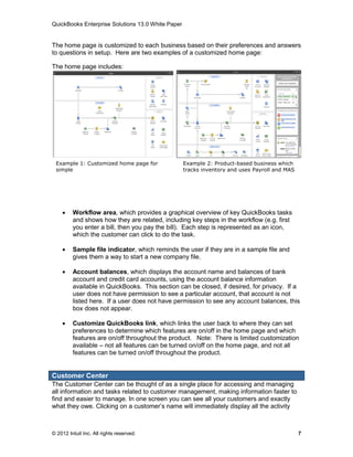QuickBooks Enterprise Solutions 13.0 White Paper


The home page is customized to each business based on their preferences and answers
to questions in setup. Here are two examples of a customized home page:

The home page includes:




 Example 1: Customized home page for               Example 2: Product-based business which
 simple                                            tracks inventory and uses Payroll and MAS




 r business

        Workflow area, which provides a graphical overview of key QuickBooks tasks
         and shows how they are related, including key steps in the workflow (e.g. first
         you enter a bill, then you pay the bill). Each step is represented as an icon,
         which the customer can click to do the task.

        Sample file indicator, which reminds the user if they are in a sample file and
         gives them a way to start a new company file.

        Account balances, which displays the account name and balances of bank
         account and credit card accounts, using the account balance information
         available in QuickBooks. This section can be closed, if desired, for privacy. If a
         user does not have permission to see a particular account, that account is not
         listed here. If a user does not have permission to see any account balances, this
         box does not appear.

        Customize QuickBooks link, which links the user back to where they can set
         preferences to determine which features are on/off in the home page and which
         features are on/off throughout the product. Note: There is limited customization
         available – not all features can be turned on/off on the home page, and not all
         features can be turned on/off throughout the product.


Customer Center
The Customer Center can be thought of as a single place for accessing and managing
all information and tasks related to customer management, making information faster to
find and easier to manage. In one screen you can see all your customers and exactly
what they owe. Clicking on a customer’s name will immediately display all the activity



© 2012 Intuit Inc. All rights reserved.                                                        7
 