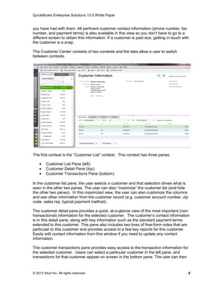 QuickBooks Enterprise Solutions 13.0 White Paper


you have had with them. All pertinent customer contact information (phone number, fax
number, and payment terms) is also available in this view so you don’t have to go to a
different screen to obtain this information. If a customer is past due, getting in touch with
the customer is a snap.

The Customer Center consists of two contexts and the tabs allow a user to switch
between contexts.




The first context is the “Customer List” context. This context has three panes:

        Customer List Pane (left)
        Customer Detail Pane (top)
        Customer Transactions Pane (bottom)

In the customer list pane, the user selects a customer and that selection drives what is
seen in the other two panes. The user can also “maximize” the customer list (and hide
the other two panes). In this maximized view, the user can also customize the columns
and see other information from the customer record (e.g. customer account number, zip
code, sales rep, typical payment method).

The customer detail pane provides a quick, at-a-glance view of the most important (non-
transactional) information for the selected customer. The customer’s contact information
is in this detail pane, along with key information such as the standard payment terms
extended to this customer. This pane also includes two lines of free-form notes that are
particular to this customer and provides access to a few key reports for this customer.
Easily edit contact information from this window if you need to update any contact
information.

The customer transactions pane provides easy access to the transaction information for
the selected customer. Users can select a particular customer in the left pane, and
transactions for that customer appear on screen in the bottom pane. The user can then


© 2012 Intuit Inc. All rights reserved.                                                     8
 