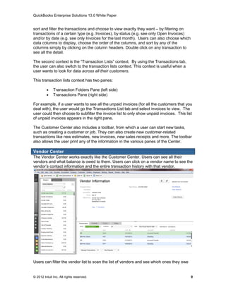 QuickBooks Enterprise Solutions 13.0 White Paper


sort and filter the transactions and choose to view exactly they want – by filtering on
transactions of a certain type (e.g. Invoices), by status (e.g. see only Open Invoices)
and/or by date (e.g. see only Invoices for the last month). Users can also choose which
data columns to display, choose the order of the columns, and sort by any of the
columns simply by clicking on the column headers. Double click on any transaction to
see all the detail.

The second context is the “Transaction Lists” context. By using the Transactions tab,
the user can also switch to the transaction lists context. This context is useful when a
user wants to look for data across all their customers.

This transaction lists context has two panes:

             Transaction Folders Pane (left side)
             Transactions Pane (right side)

For example, if a user wants to see all the unpaid invoices (for all the customers that you
deal with), the user would go the Transactions List tab and select invoices to view. The
user could then choose to subfilter the invoice list to only show unpaid invoices. This list
of unpaid invoices appears in the right pane.

The Customer Center also includes a toolbar, from which a user can start new tasks,
such as creating a customer or job. They can also create new customer-related
transactions like new estimates, new invoices, new sales receipts and more. The toolbar
also allows the user print any of the information in the various panes of the Center.

Vendor Center
The Vendor Center works exactly like the Customer Center. Users can see all their
vendors and what balance is owed to them. Users can click on a vendor name to see the
vendor’s contact information and the entire transaction history with that vendor.




Users can filter the vendor list to scan the list of vendors and see which ones they owe


© 2012 Intuit Inc. All rights reserved.                                                    9
 