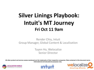 Silver Linings Playbook:
Intuit's MT Journey
Fri Oct 11 9am
Render Chiu, Intuit
Group Manager, Global Content & Localization
Tuyen Ho, Welocalize
Senior Director
All other product and service names mentioned are the trademarks of their respective companies. Data contained in this document serve
informational and educational purposes only.

 