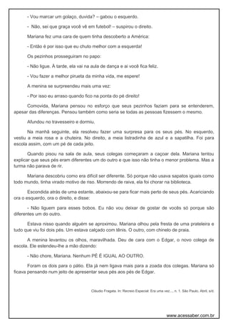 - Vou marcar um golaço, duvida? – gabou o esquerdo.
- Não, sei que graça você vê em futebol! – suspirou o direito.
Mariana fez uma cara de quem tinha descoberto a América:
- Então é por isso que eu chuto melhor com a esquerda!
Os pezinhos prosseguiram no papo:
- Não ligue. À tarde, ela vai na aula de dança e ai você fica feliz.
- Vou fazer a melhor pirueta da minha vida, me espere!
A menina se surpreendeu mais uma vez:
- Por isso eu arraso quando fico na ponta do pé direito!
Comovida, Mariana pensou no esforço que seus pezinhos faziam para se entenderem,
apesar das diferenças. Pensou também como seria se todas as pessoas fizessem o mesmo.
Afundou no travesseiro e dormiu.
Na manhã seguinte, ela resolveu fazer uma surpresa para os seus pés. No esquerdo,
vestiu a meia rosa e a chuteira. No direito, a meia listradinha de azul e a sapatilha. Foi para
escola assim, com um pé de cada jeito.
Quando pisou na sala de aula, seus colegas começaram a caçoar dela. Mariana tentou
explicar que seus pés eram diferentes um do outro e que isso não tinha o menor problema. Mas a
turma não parava de rir.
Mariana descobriu como era difícil ser diferente. Só porque não usava sapatos iguais como
todo mundo, tinha virado motivo de riso. Morrendo de raiva, ela foi chorar na biblioteca.
Escondida atrás de uma estante, abaixou-se para ficar mais perto de seus pés. Acariciando
ora o esquerdo, ora o direito, e disse:
- Não liguem para esses bobos. Eu não vou deixar de gostar de vocês só porque são
diferentes um do outro.
Estava nisso quando alguém se aproximou. Mariana olhou pela fresta de uma prateleira e
tudo que viu foi dois pés. Um estava calçado com tênis. O outro, com chinelo de praia.
A menina levantou os olhos, maravilhada. Deu de cara com o Edgar, o novo colega de
escola. Ele estendeu-lhe a mão dizendo:
- Não chore, Mariana. Nenhum PÉ É IGUAL AO OUTRO.
Foram os dois para o pátio. Ela já nem ligava mais para a zoada dos colegas. Mariana só
ficava pensando num jeito de apresentar seus pés aos pés de Edgar.
Cláudio Fragata. In: Recreio Especial: Era uma vez..., n. 1. São Paulo, Abril, s/d.
www.acessaber.com.br
 