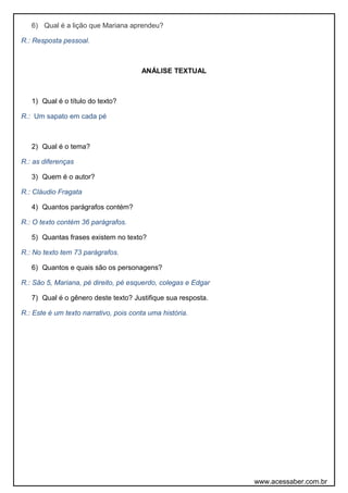6) Qual é a lição que Mariana aprendeu?
R.: Resposta pessoal.
ANÁLISE TEXTUAL
1) Qual é o título do texto?
R.: Um sapato em cada pé
2) Qual é o tema?
R.: as diferenças
3) Quem é o autor?
R.: Cláudio Fragata
4) Quantos parágrafos contém?
R.: O texto contém 36 parágrafos.
5) Quantas frases existem no texto?
R.: No texto tem 73 parágrafos.
6) Quantos e quais são os personagens?
R.: São 5, Mariana, pé direito, pé esquerdo, colegas e Edgar
7) Qual é o gênero deste texto? Justifique sua resposta.
R.: Este é um texto narrativo, pois conta uma história.
www.acessaber.com.br
 