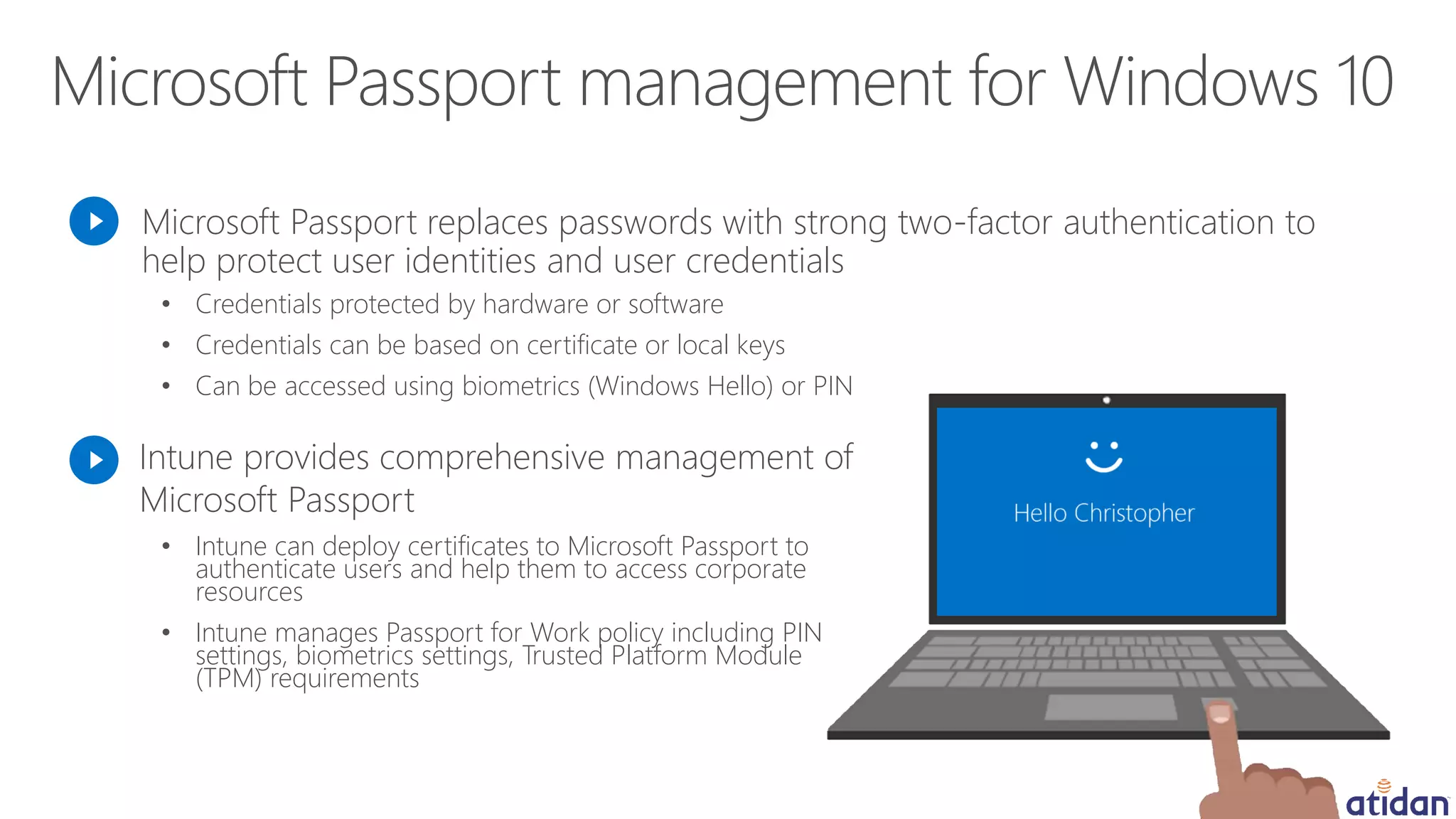 Microsoft Passport replaces passwords with strong two-factor authentication to
help protect user identities and user credentials
• Intune can deploy certificates to Microsoft Passport to
authenticate users and help them to access corporate
resources
• Intune manages Passport for Work policy including PIN
settings, biometrics settings, Trusted Platform Module
(TPM) requirements
Intune provides comprehensive management of
Microsoft Passport
• Credentials protected by hardware or software
• Credentials can be based on certificate or local keys
• Can be accessed using biometrics (Windows Hello) or PIN
 