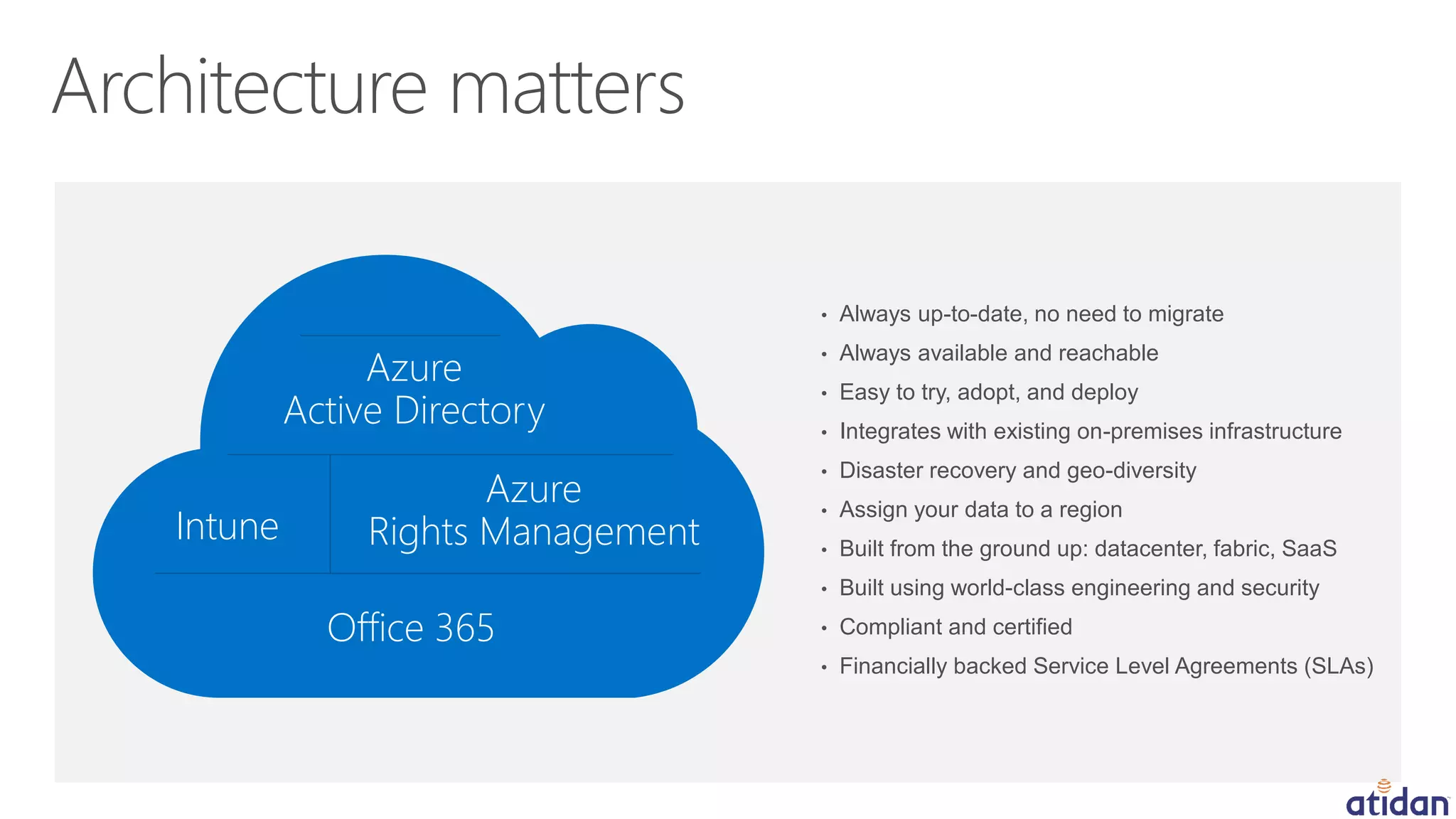 • Always up-to-date, no need to migrate
• Always available and reachable
• Easy to try, adopt, and deploy
• Integrates with existing on-premises infrastructure
• Disaster recovery and geo-diversity
• Assign your data to a region
• Built from the ground up: datacenter, fabric, SaaS
• Built using world-class engineering and security
• Compliant and certified
• Financially backed Service Level Agreements (SLAs)
Intune
Office 365
Azure
Active Directory
Azure
Rights Management
 
