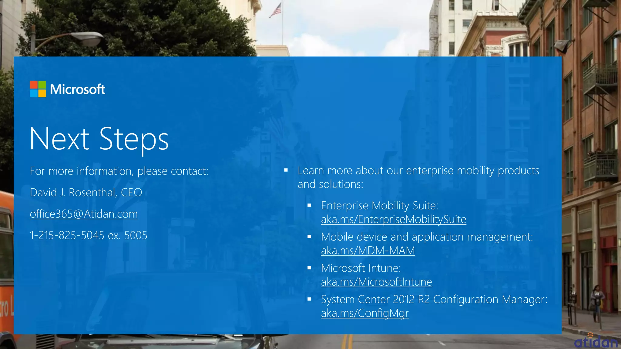 For more information, please contact:
David J. Rosenthal, CEO
office365@Atidan.com
1-215-825-5045 ex. 5005
 Learn more about our enterprise mobility products
and solutions:
 Enterprise Mobility Suite:
aka.ms/EnterpriseMobilitySuite
 Mobile device and application management:
aka.ms/MDM-MAM
 Microsoft Intune:
aka.ms/MicrosoftIntune
 System Center 2012 R2 Configuration Manager:
aka.ms/ConfigMgr
 