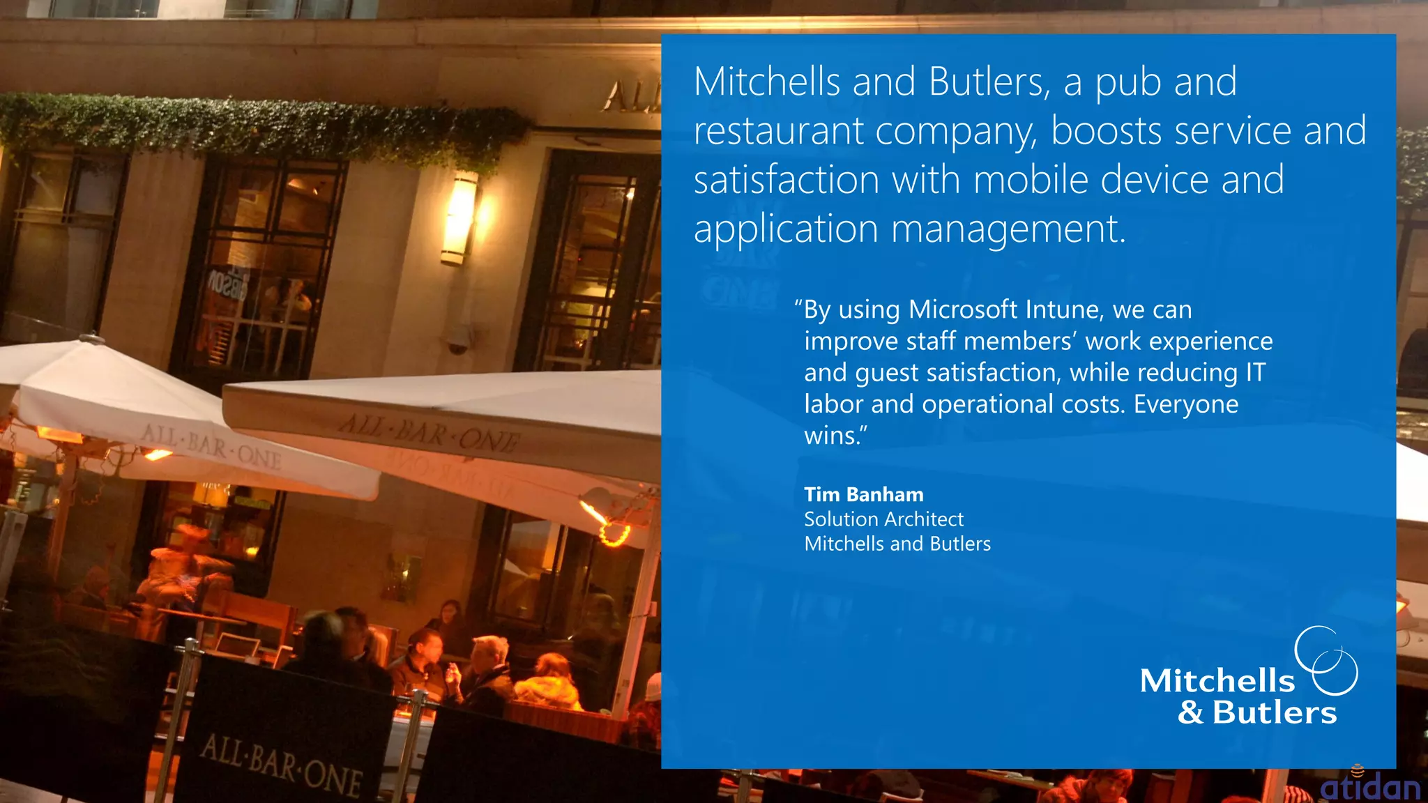 “By using Microsoft Intune, we can
improve staff members’ work experience
and guest satisfaction, while reducing IT
labor and operational costs. Everyone
wins.”
Tim Banham
Solution Architect
Mitchells and Butlers
 