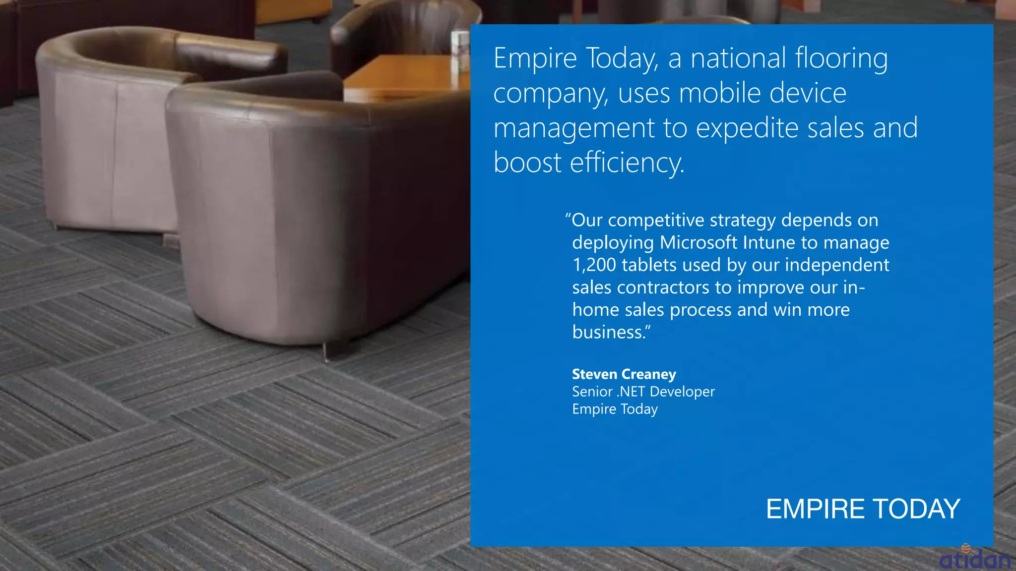 “Our competitive strategy depends on
deploying Microsoft Intune to manage
1,200 tablets used by our independent
sales contractors to improve our in-
home sales process and win more
business.”
Steven Creaney
Senior .NET Developer
Empire Today
 