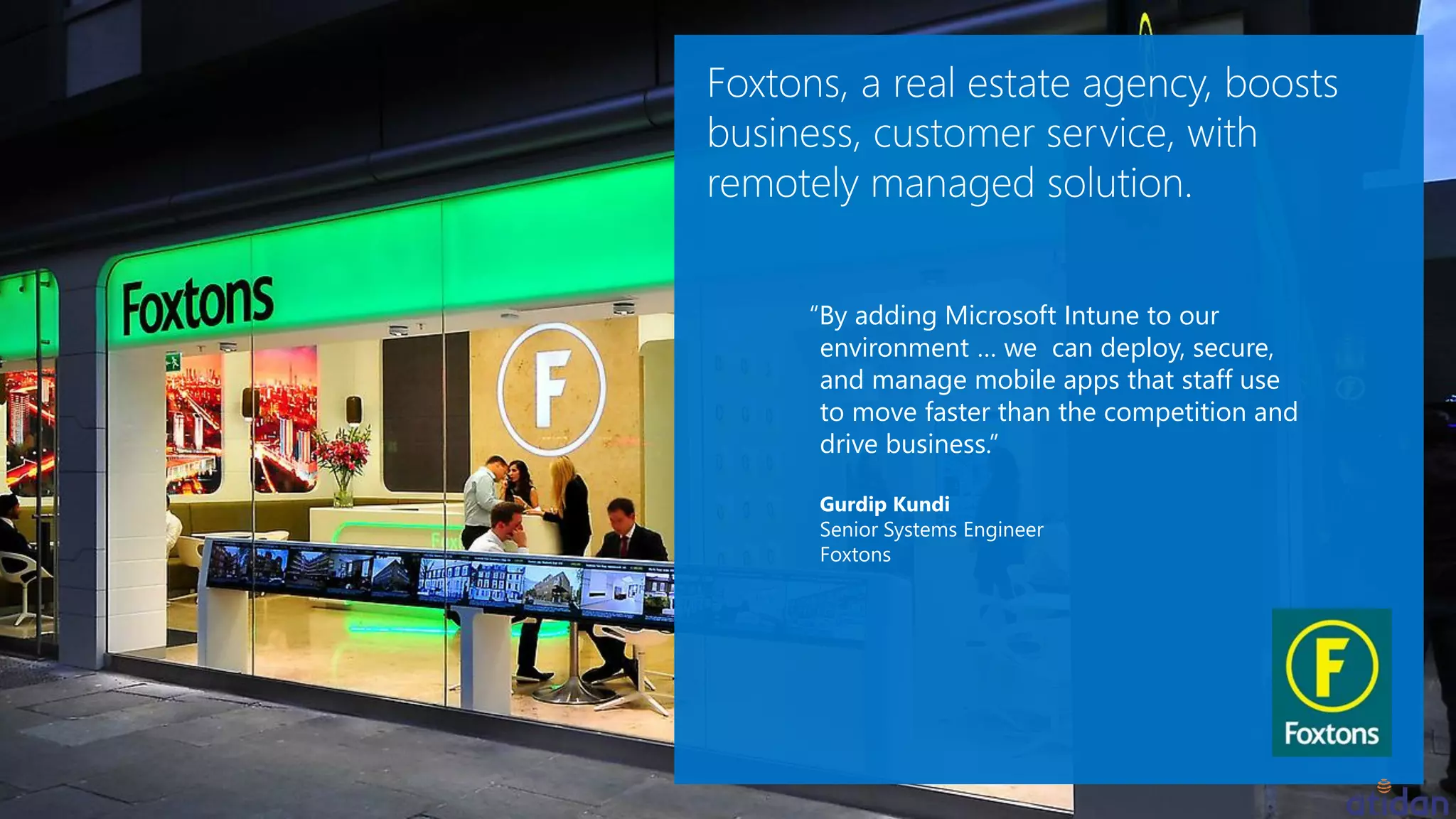 “By adding Microsoft Intune to our
environment … we can deploy, secure,
and manage mobile apps that staff use
to move faster than the competition and
drive business.”
Gurdip Kundi
Senior Systems Engineer
Foxtons
 