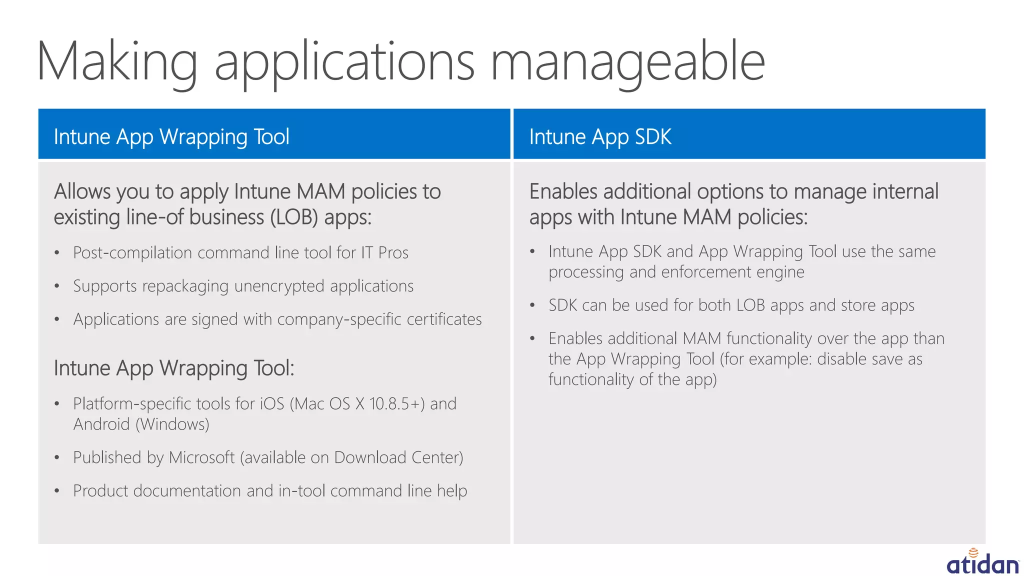 Allows you to apply Intune MAM policies to
existing line-of business (LOB) apps:
• Post-compilation command line tool for IT Pros
• Supports repackaging unencrypted applications
• Applications are signed with company-specific certificates
Intune App Wrapping Tool:
• Platform-specific tools for iOS (Mac OS X 10.8.5+) and
Android (Windows)
• Published by Microsoft (available on Download Center)
• Product documentation and in-tool command line help
Intune App Wrapping Tool
Enables additional options to manage internal
apps with Intune MAM policies:
• Intune App SDK and App Wrapping Tool use the same
processing and enforcement engine
• SDK can be used for both LOB apps and store apps
• Enables additional MAM functionality over the app than
the App Wrapping Tool (for example: disable save as
functionality of the app)
Intune App SDK
 