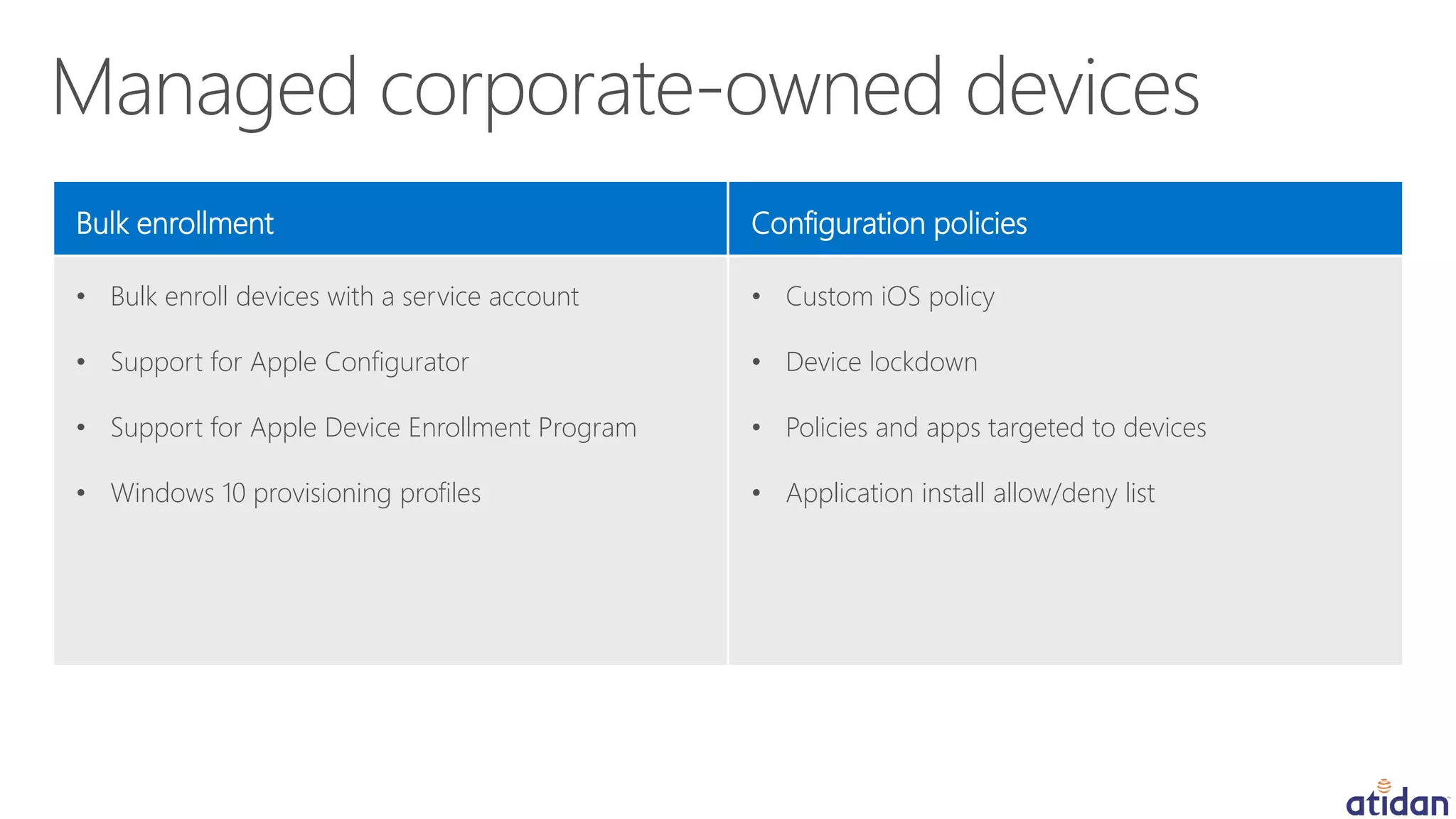 • Bulk enroll devices with a service account
• Support for Apple Configurator
• Support for Apple Device Enrollment Program
• Windows 10 provisioning profiles
Bulk enrollment
• Custom iOS policy
• Device lockdown
• Policies and apps targeted to devices
• Application install allow/deny list
Configuration policies
 