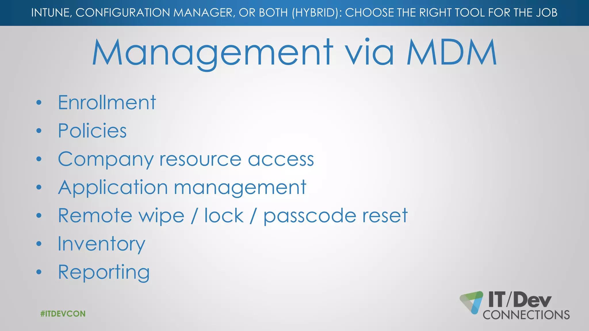 INTUNE, CONFIGURATION MANAGER, OR BOTH (HYBRID): CHOOSE THE RIGHT TOOL FOR THE JOB
Management via MDM
• Enrollment
• Policies
• Company resource access
• Application management
• Remote wipe / lock / passcode reset
• Inventory
• Reporting
#ITDEVCON
 