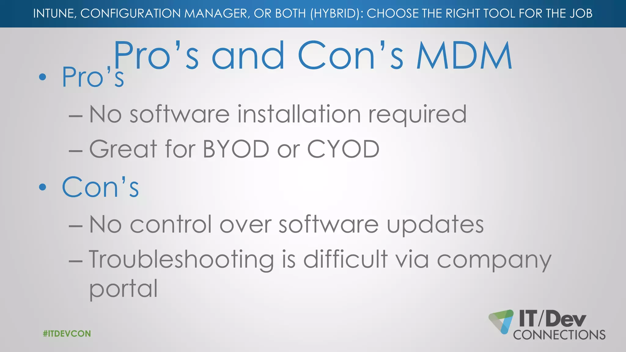 INTUNE, CONFIGURATION MANAGER, OR BOTH (HYBRID): CHOOSE THE RIGHT TOOL FOR THE JOB
Pro’s and Con’s MDM• Pro’s
– No software installation required
– Great for BYOD or CYOD
• Con’s
– No control over software updates
– Troubleshooting is difficult via company
portal
#ITDEVCON
 