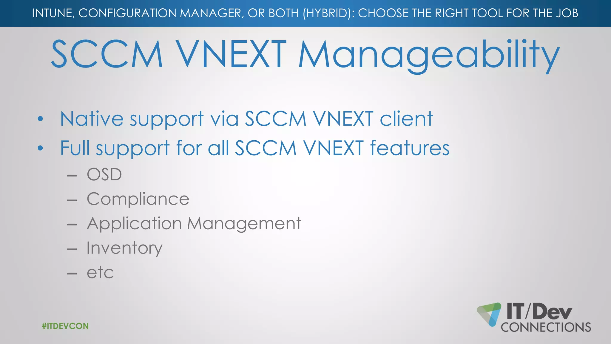 INTUNE, CONFIGURATION MANAGER, OR BOTH (HYBRID): CHOOSE THE RIGHT TOOL FOR THE JOB
SCCM VNEXT Manageability
• Native support via SCCM VNEXT client
• Full support for all SCCM VNEXT features
– OSD
– Compliance
– Application Management
– Inventory
– etc
#ITDEVCON
 