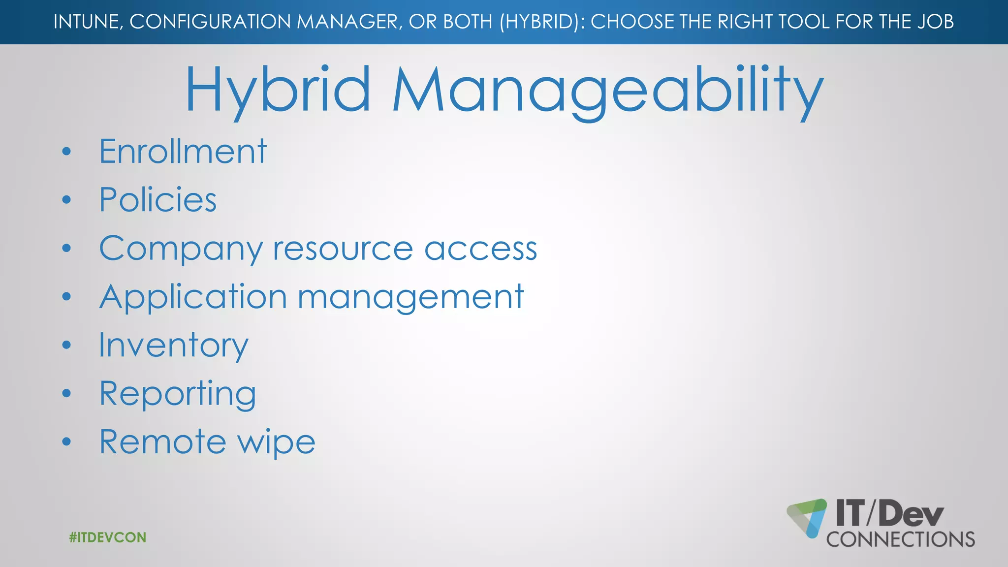 INTUNE, CONFIGURATION MANAGER, OR BOTH (HYBRID): CHOOSE THE RIGHT TOOL FOR THE JOB
Hybrid Manageability
• Enrollment
• Policies
• Company resource access
• Application management
• Inventory
• Reporting
• Remote wipe
#ITDEVCON
 