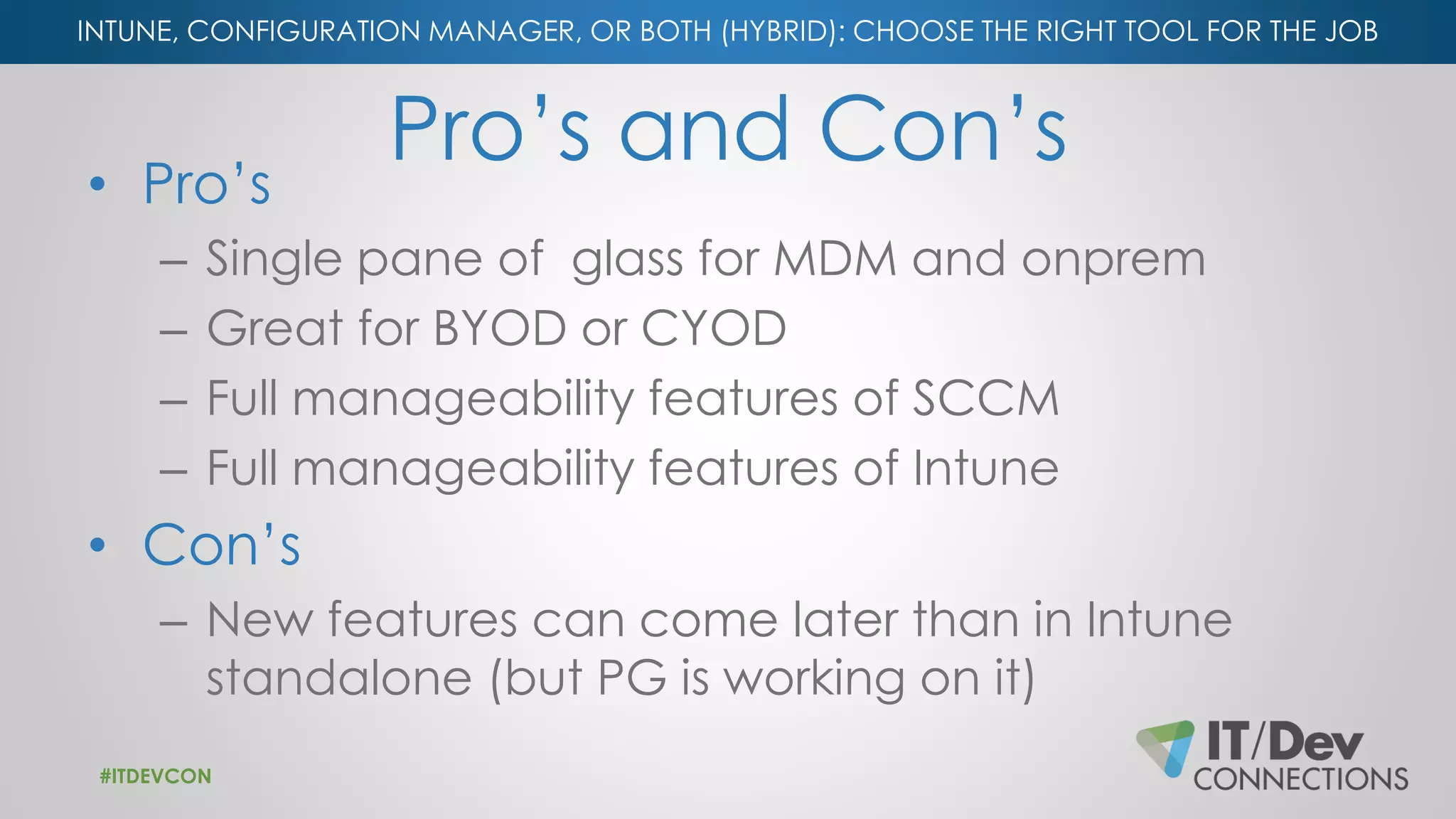 INTUNE, CONFIGURATION MANAGER, OR BOTH (HYBRID): CHOOSE THE RIGHT TOOL FOR THE JOB
Pro’s and Con’s• Pro’s
– Single pane of glass for MDM and onprem
– Great for BYOD or CYOD
– Full manageability features of SCCM
– Full manageability features of Intune
• Con’s
– New features can come later than in Intune
standalone (but PG is working on it)
#ITDEVCON
 