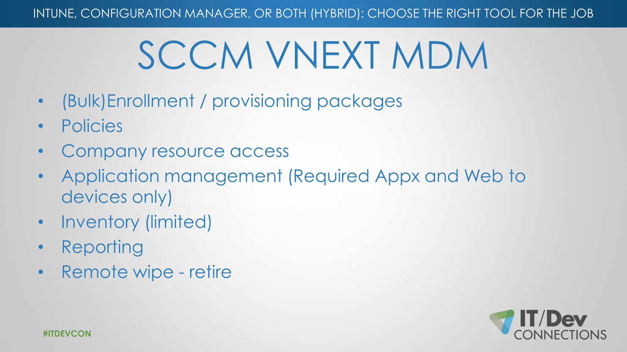 INTUNE, CONFIGURATION MANAGER, OR BOTH (HYBRID): CHOOSE THE RIGHT TOOL FOR THE JOB
SCCM VNEXT MDM
• (Bulk)Enrollment / provisioning packages
• Policies
• Company resource access
• Application management (Required Appx and Web to
devices only)
• Inventory (limited)
• Reporting
• Remote wipe - retire
#ITDEVCON
 
